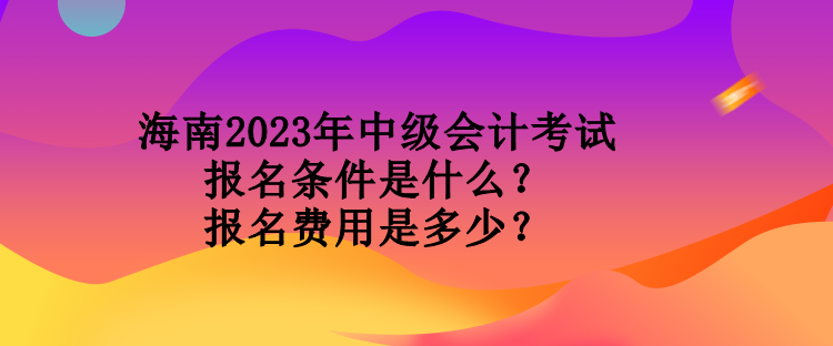 海南2023年中级会计考试报名条件是什么？报名费用是多少？