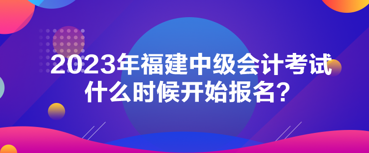 2023年福建中级会计考试什么时候开始报名？