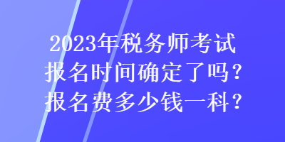 2023年税务师考试报名时间确定了吗？报名费多少钱一科？