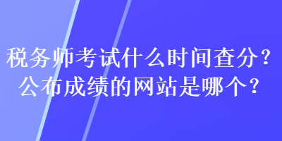 税务师考试什么时间查分？公布成绩的网站是哪个？