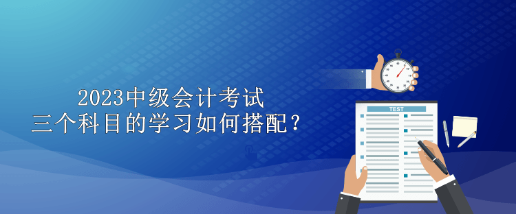 2023中级会计考试三个科目的学习如何搭配？