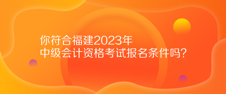 你符合福建2023年中级会计资格考试报名条件吗？