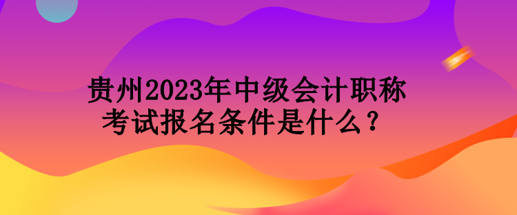 贵州2023年中级会计职称考试报名条件是什么？