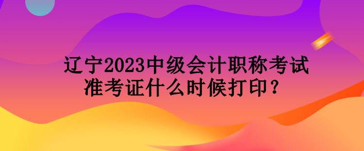 辽宁2023中级会计职称考试准考证什么时候打印？