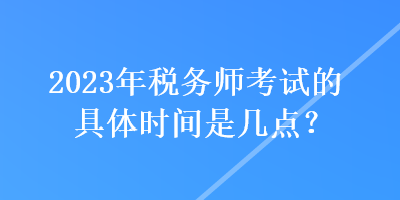 2023年税务师考试的具体时间是几点？