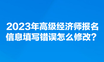 2023年高级经济师报名信息填写错误怎么修改？