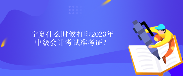 宁夏什么时候打印2023年中级会计考试准考证？