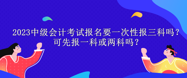 2023中级会计考试报名要一次性报三科吗？可先报一科或两科吗？