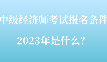 中级经济师考试报名条件2023年是什么？