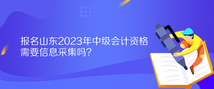 报名山东2023年中级会计资格需要信息采集吗？