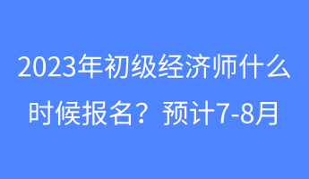 2023年初级经济师什么时候报名？预计7-8月