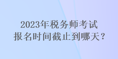 2023年税务师考试报名时间截止到哪天？