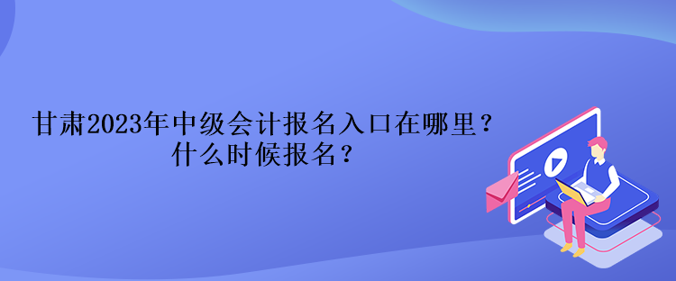 甘肃2023年中级会计报名入口在哪里？什么时候报名？