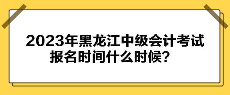 2023年黑龙江中级会计考试报名时间什么时候？