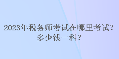 2023年税务师考试在哪里考试？多少钱一科？