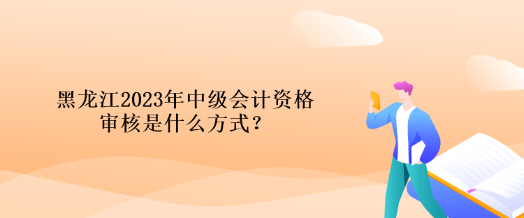 黑龙江2023年中级会计资格审核是什么方式？