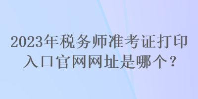 2023年税务师准考证打印入口官网网址是哪个？