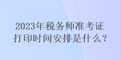 2023年税务师准考证打印时间安排是什么？