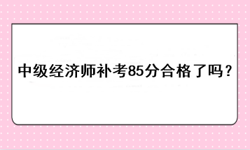 中级经济师补考85分合格了吗？