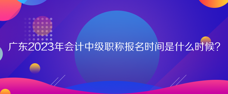 广东2023年会计中级职称报名时间是什么时候？