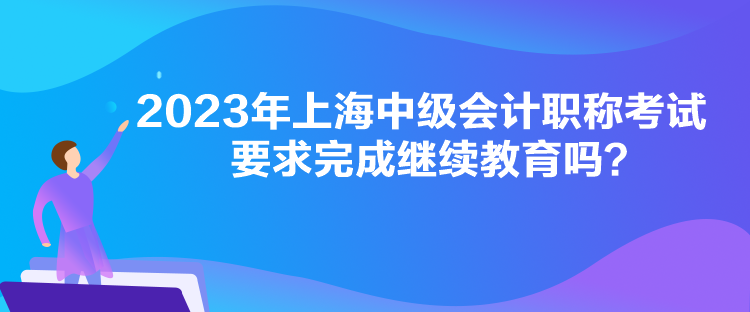 2023年上海中级会计职称考试要求完成继续教育吗？