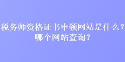 税务师资格证书申领网站是什么？哪个网站查询？