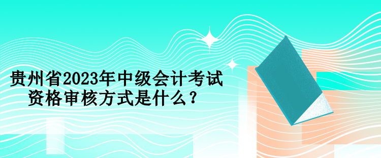 贵州省2023年中级会计考试资格审核方式是什么？