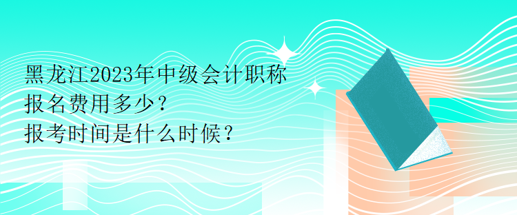 黑龙江2023年中级会计职称报名费用多少？报考时间是什么时候？