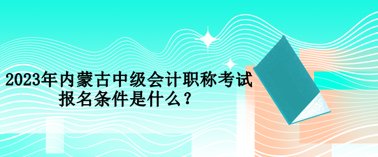 2023年内蒙古中级会计职称考试报名条件是什么？