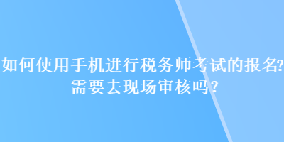 如何使用手机进行税务师考试的报名？需要去现场审核吗？