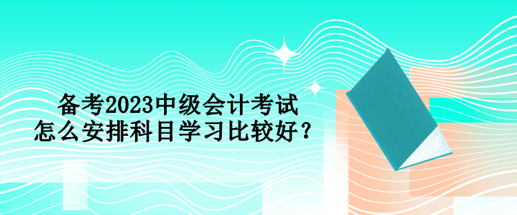 备考2023中级会计考试 怎么安排科目学习比较好？