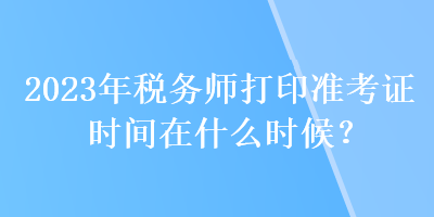 2023年税务师打印准考证时间在什么时候？