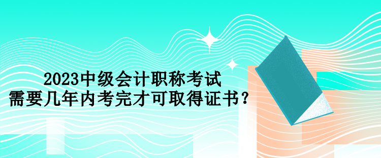 2023中级会计职称考试需要几年内考完才可取得证书？