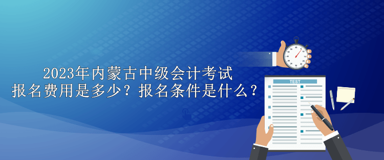 2023年内蒙古中级会计考试报名费用是多少？报名条件是什么？