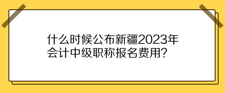 什么时候公布新疆2023年会计中级职称报名费用？