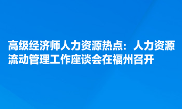 高级经济师人力资源热点：人力资源流动管理工作座谈会在福州召开