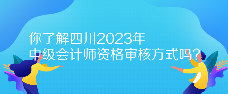 你了解四川2023年中级会计师资格审核方式吗？