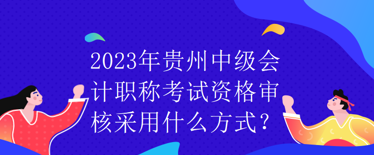 2023年贵州中级会计职称考试资格审核采用什么方式？