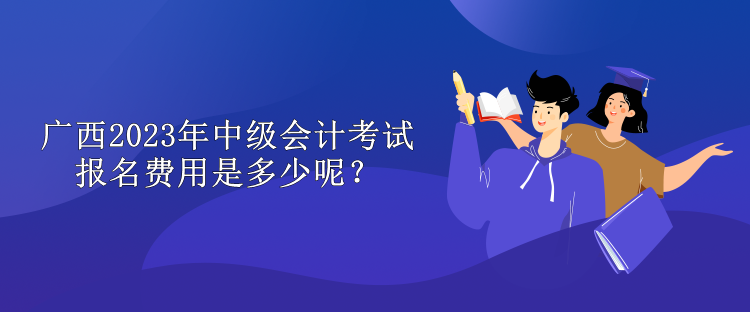 广西2023年中级会计考试报名费用是多少呢？