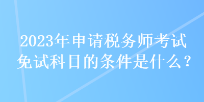 2023年申请税务师考试免试科目的条件是什么？