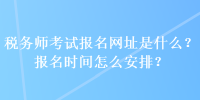 税务师考试报名网址是什么？报名时间怎么安排？