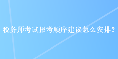 税务师考试报考顺序建议怎么安排？