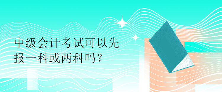 中级会计考试可以先报一科或两科吗？