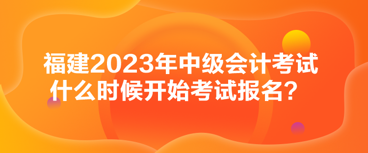 福建2023年中级会计考试什么时候开始考试报名？