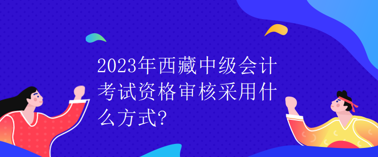 2023年西藏中级会计考试资格审核采用什么方式？