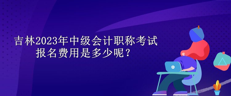 吉林2023年中级会计职称考试报名费用是多少呢？