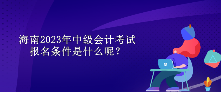 海南2023年中级会计考试报名条件是什么呢？