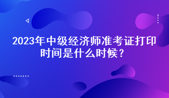 2023年中级经济师准考证打印时间是什么时候？