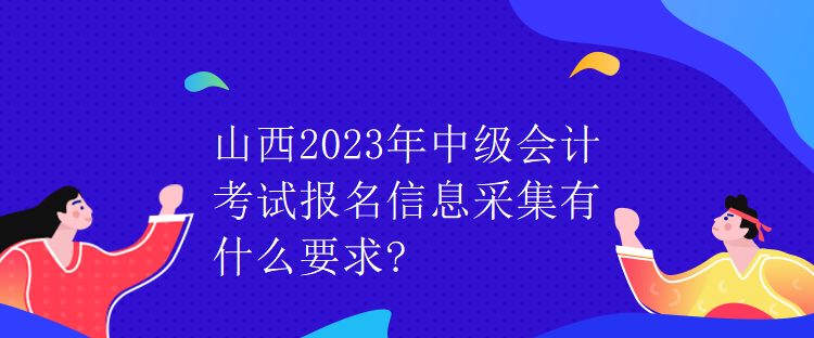 山西2023年中级会计考试报名信息采集有什么要求?