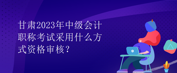 甘肃2023年中级会计职称考试采用什么方式资格审核？